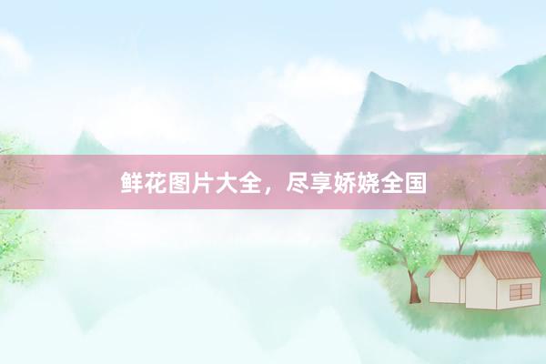 鲜花图片大全，尽享娇娆全国